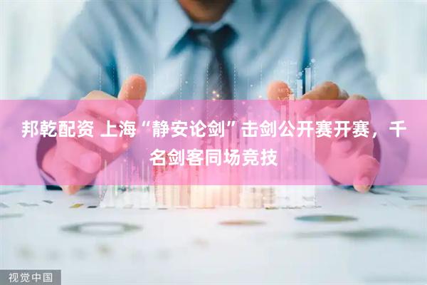 邦乾配资 上海“静安论剑”击剑公开赛开赛，千名剑客同场竞技
