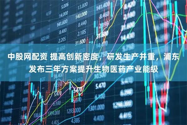 中股网配资 提高创新密度，研发生产并重，浦东发布三年方案提升生物医药产业能级