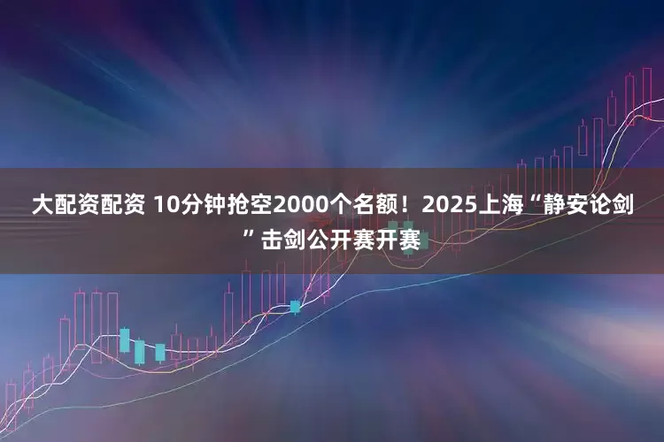 大配资配资 10分钟抢空2000个名额！2025上海“静安论剑”击剑公开赛开赛