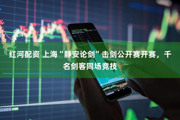 红河配资 上海“静安论剑”击剑公开赛开赛，千名剑客同场竞技