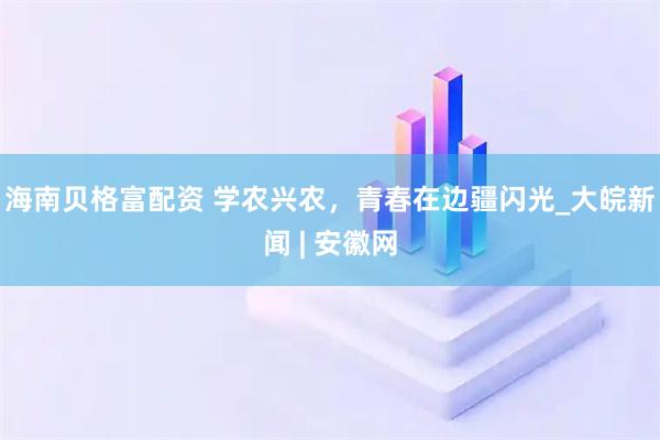 海南贝格富配资 学农兴农，青春在边疆闪光_大皖新闻 | 安徽网