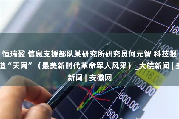 恒瑞盈 信息支援部队某研究所研究员何元智 科技报国 打造“天网”（最美新时代革命军人风采）_大皖新闻 | 安徽网