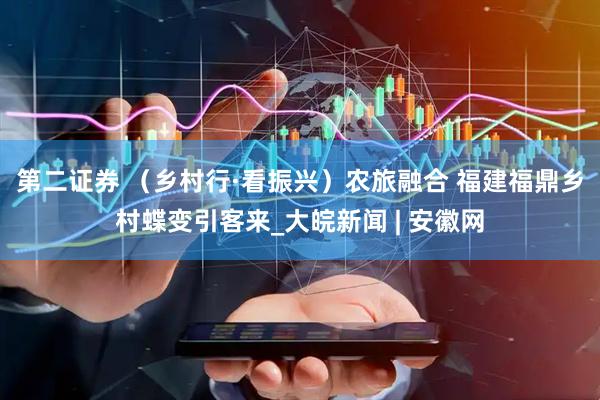 第二证券 （乡村行·看振兴）农旅融合 福建福鼎乡村蝶变引客来_大皖新闻 | 安徽网