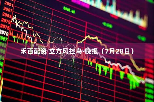 禾百配资 立方风控鸟·晚报（7月28日）