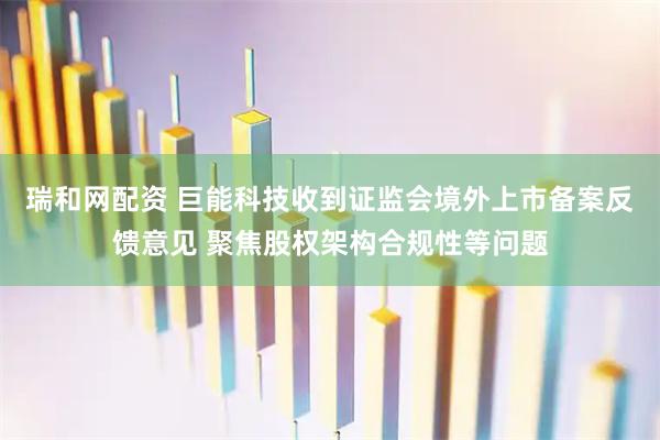 瑞和网配资 巨能科技收到证监会境外上市备案反馈意见 聚焦股权架构合规性等问题