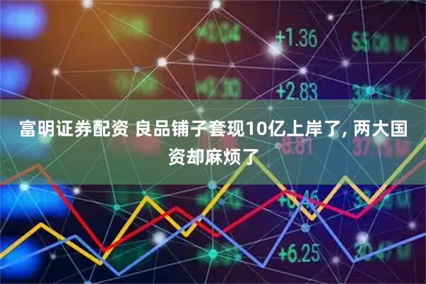 富明证券配资 良品铺子套现10亿上岸了, 两大国资却麻烦了