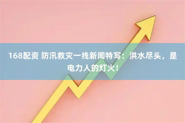 168配资 防汛救灾一线新闻特写：洪水尽头，是电力人的灯火！