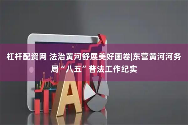 杠杆配资网 法治黄河舒展美好画卷|东营黄河河务局“八五”普法工作纪实