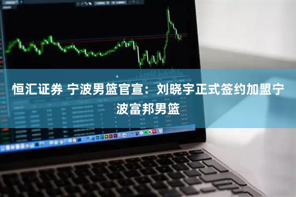 恒汇证券 宁波男篮官宣：刘晓宇正式签约加盟宁波富邦男篮