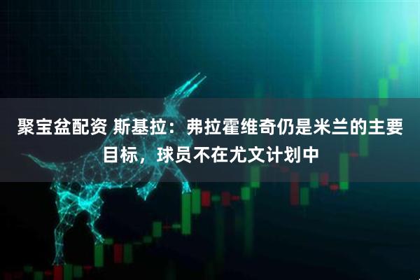 聚宝盆配资 斯基拉：弗拉霍维奇仍是米兰的主要目标，球员不在尤文计划中