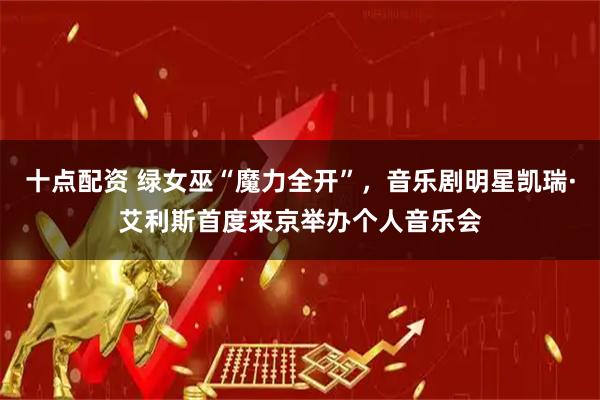 十点配资 绿女巫“魔力全开”，音乐剧明星凯瑞·艾利斯首度来京举办个人音乐会
