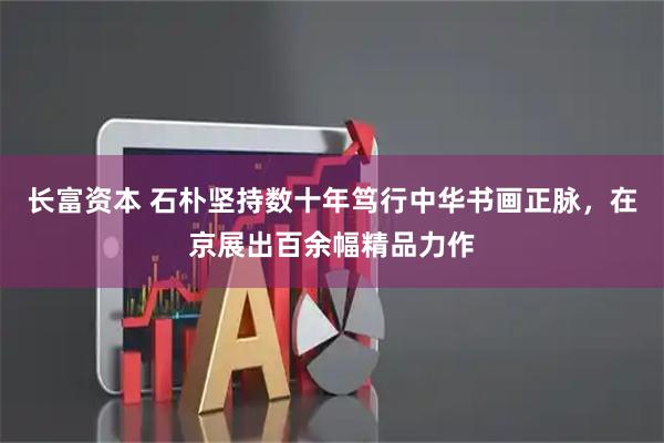 长富资本 石朴坚持数十年笃行中华书画正脉，在京展出百余幅精品力作