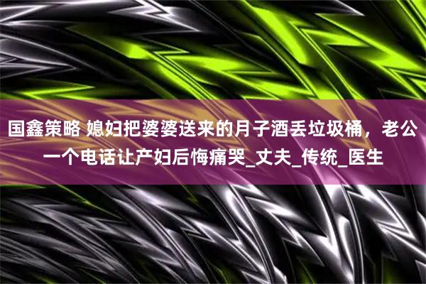 国鑫策略 媳妇把婆婆送来的月子酒丢垃圾桶，老公一个电话让产妇后悔痛哭_丈夫_传统_医生