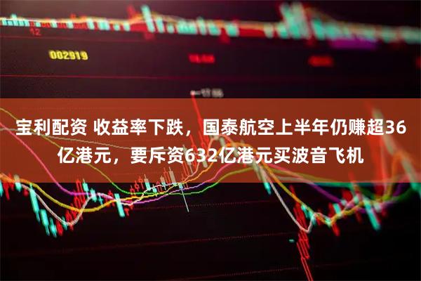 宝利配资 收益率下跌，国泰航空上半年仍赚超36亿港元，要斥资632亿港元买波音飞机