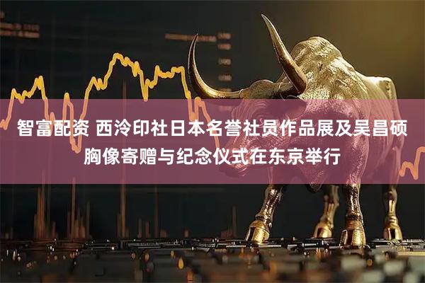 智富配资 西泠印社日本名誉社员作品展及吴昌硕胸像寄赠与纪念仪式在东京举行