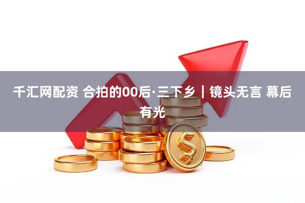千汇网配资 合拍的00后·三下乡｜镜头无言 幕后有光