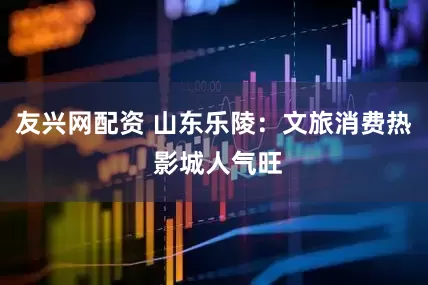 友兴网配资 山东乐陵：文旅消费热 影城人气旺