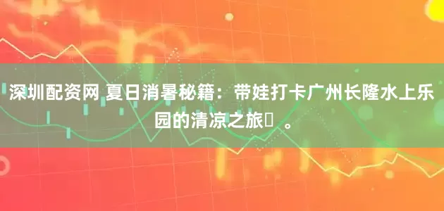 深圳配资网 夏日消暑秘籍：带娃打卡广州长隆水上乐园的清凉之旅‌。