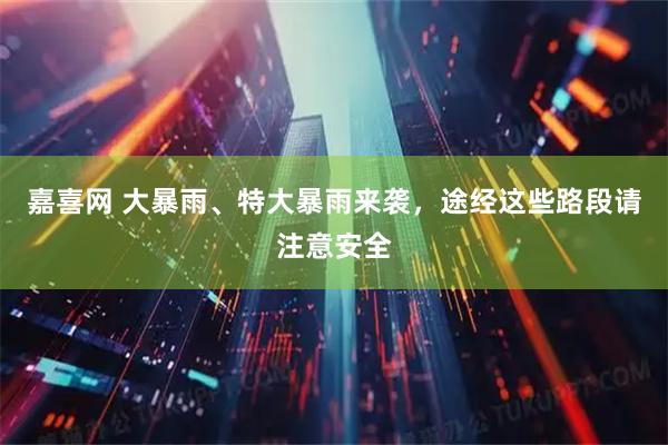 嘉喜网 大暴雨、特大暴雨来袭，途经这些路段请注意安全