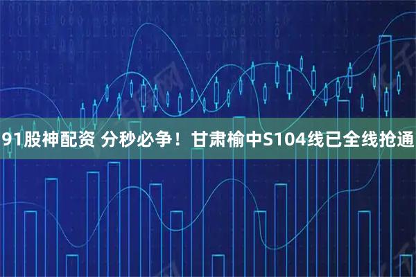 91股神配资 分秒必争！甘肃榆中S104线已全线抢通