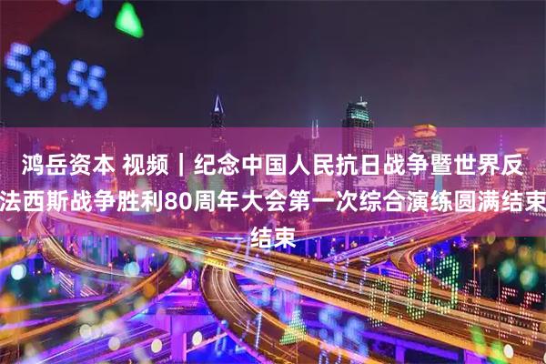 鸿岳资本 视频｜纪念中国人民抗日战争暨世界反法西斯战争胜利80周年大会第一次综合演练圆满结束