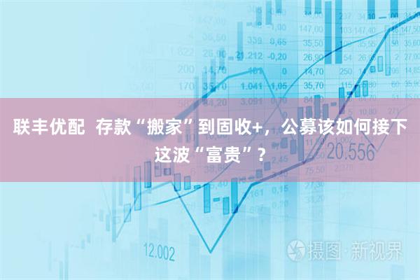 联丰优配  存款“搬家”到固收+，公募该如何接下这波“富贵”？