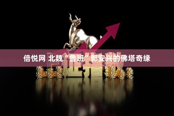 倍悦网 北魏“鲁班”郭安兴的佛塔奇缘
