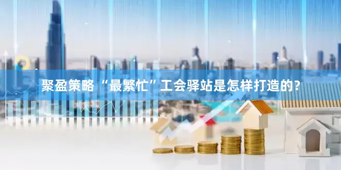 聚盈策略 “最繁忙”工会驿站是怎样打造的？