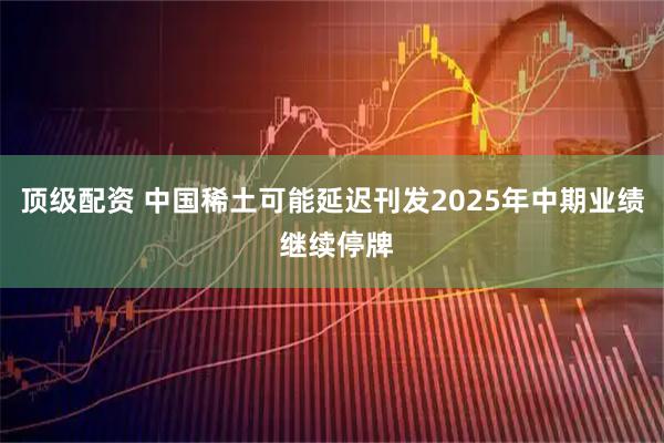 顶级配资 中国稀土可能延迟刊发2025年中期业绩 继续停牌
