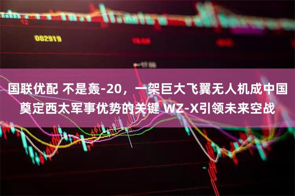 国联优配 不是轰-20，一架巨大飞翼无人机成中国奠定西太军事优势的关键 WZ-X引领未来空战