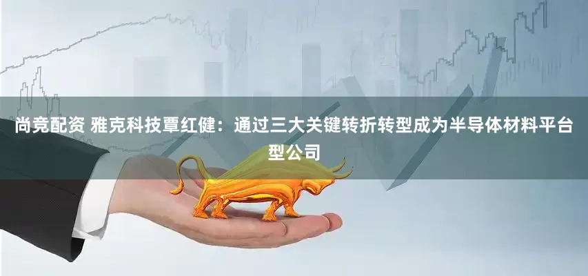 尚竞配资 雅克科技覃红健：通过三大关键转折转型成为半导体材料平台型公司