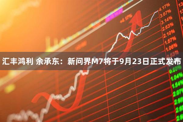 汇丰鸿利 余承东：新问界M7将于9月23日正式发布