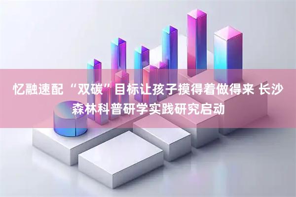 忆融速配 “双碳”目标让孩子摸得着做得来 长沙森林科普研学实践研究启动