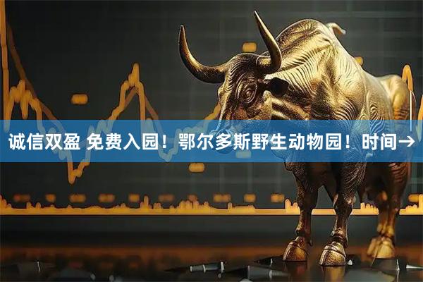 诚信双盈 免费入园！鄂尔多斯野生动物园！时间→