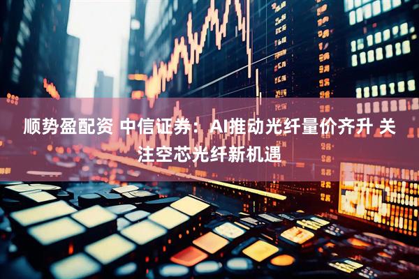 顺势盈配资 中信证券：AI推动光纤量价齐升 关注空芯光纤新机遇
