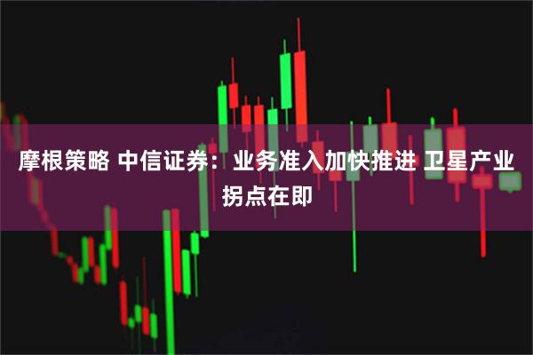 摩根策略 中信证券：业务准入加快推进 卫星产业拐点在即