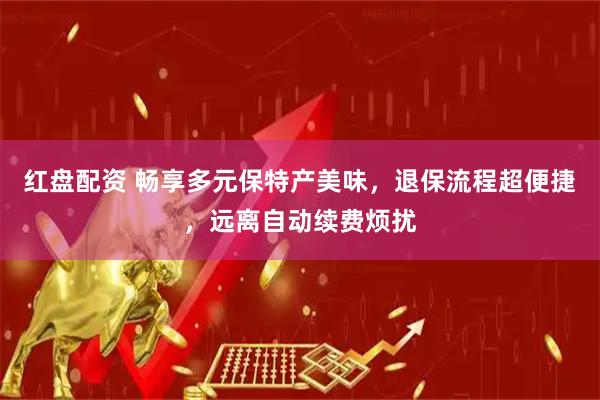 红盘配资 畅享多元保特产美味，退保流程超便捷，远离自动续费烦扰