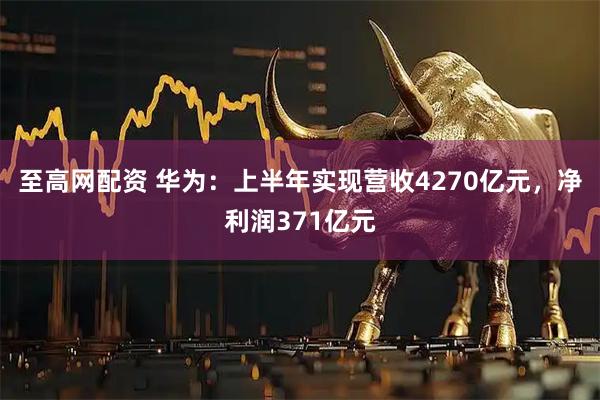 至高网配资 华为：上半年实现营收4270亿元，净利润371亿元