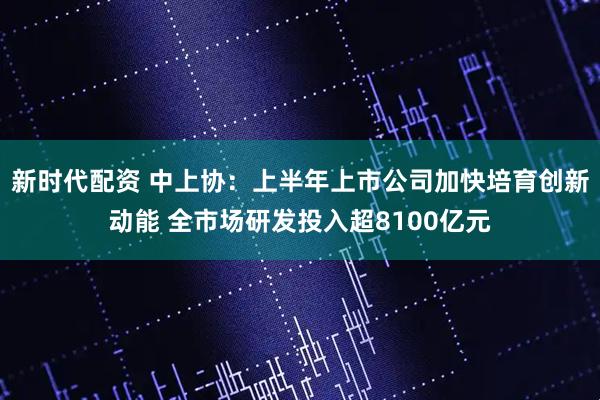新时代配资 中上协：上半年上市公司加快培育创新动能 全市场研发投入超8100亿元