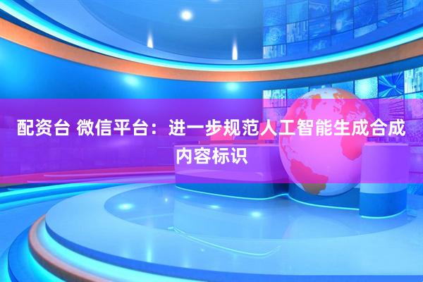 配资台 微信平台：进一步规范人工智能生成合成内容标识