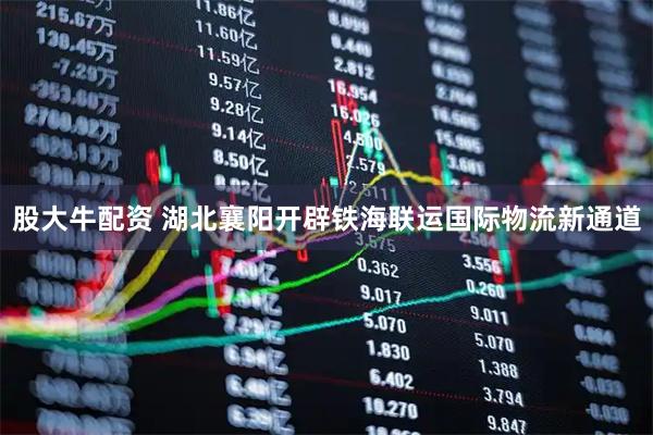 股大牛配资 湖北襄阳开辟铁海联运国际物流新通道