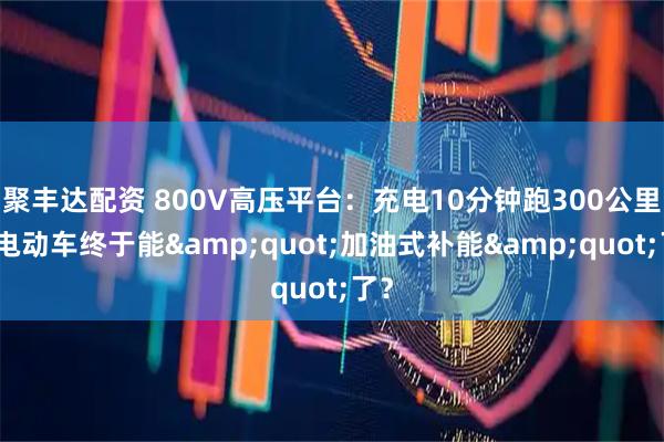 聚丰达配资 800V高压平台：充电10分钟跑300公里，电动车终于能"加油式补能"了？