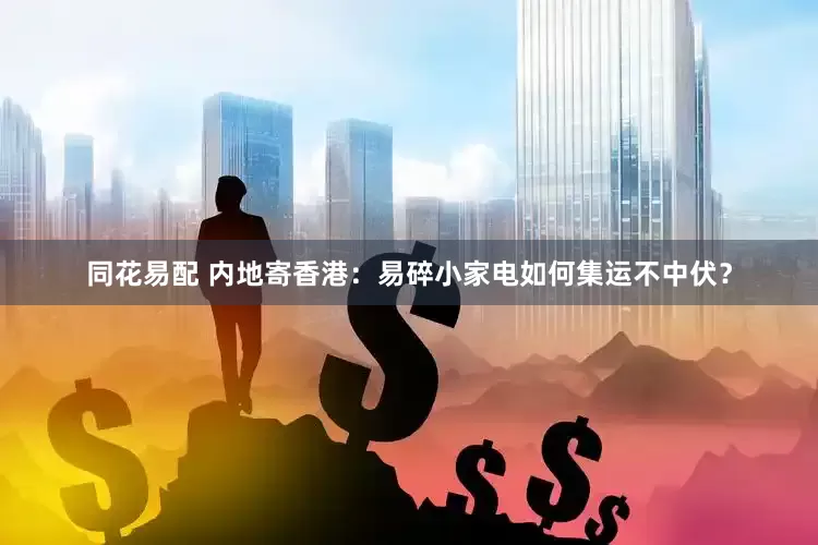 同花易配 内地寄香港：易碎小家电如何集运不中伏？