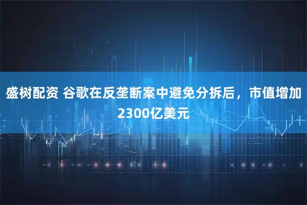 盛树配资 谷歌在反垄断案中避免分拆后，市值增加2300亿美元