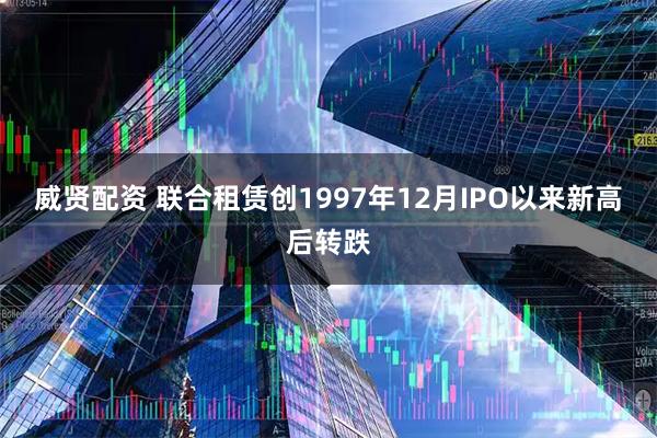 威贤配资 联合租赁创1997年12月IPO以来新高后转跌