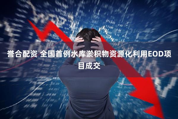 誉合配资 全国首例水库淤积物资源化利用EOD项目成交