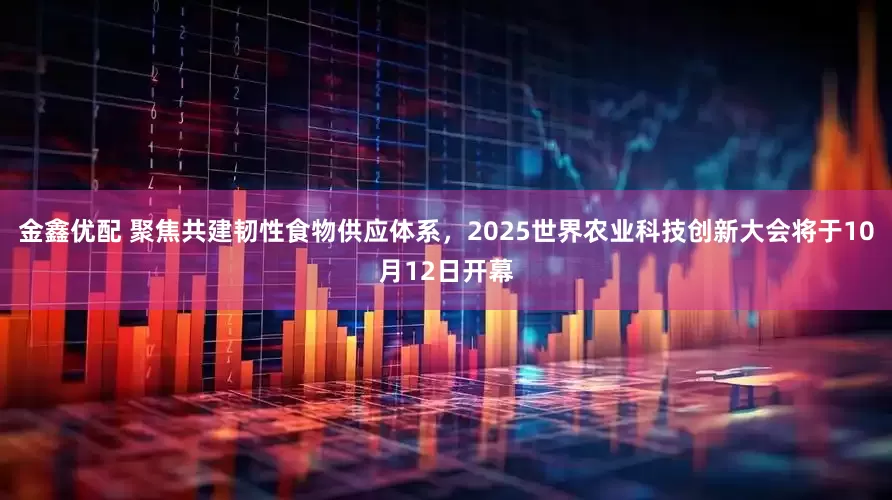 金鑫优配 聚焦共建韧性食物供应体系，2025世界农业科技创新大会将于10月12日开幕