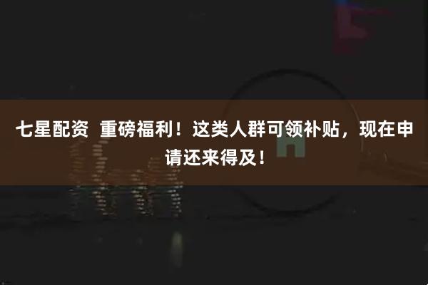 七星配资  重磅福利！这类人群可领补贴，现在申请还来得及！