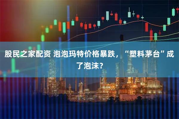 股民之家配资 泡泡玛特价格暴跌，“塑料茅台”成了泡沫？