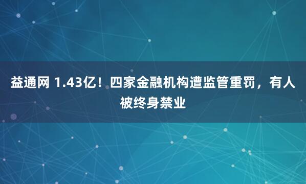 益通网 1.43亿！四家金融机构遭监管重罚，有人被终身禁业